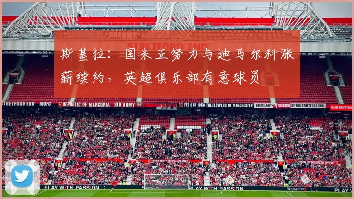 斯基拉：国米正努力与迪马尔科涨薪续约，英超俱乐部有意球员