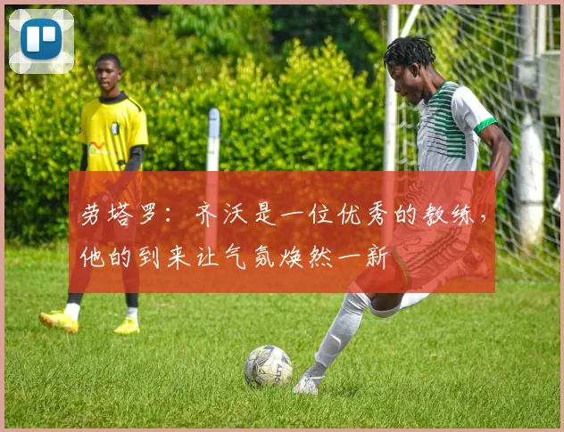 劳塔罗：齐沃是一位优秀的教练，他的到来让气氛焕然一新