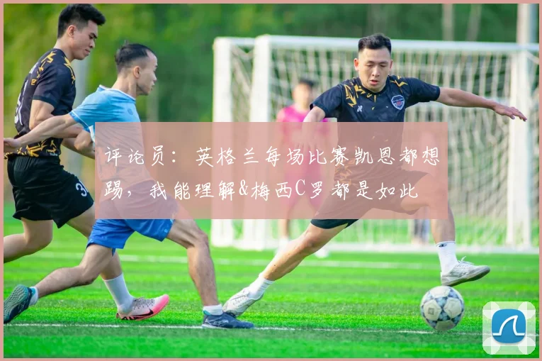 评论员：英格兰每场比赛凯恩都想踢，我能理解&梅西C罗都是如此