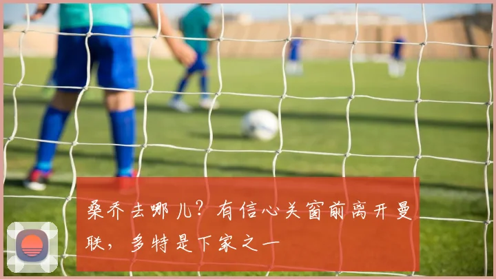 桑乔去哪儿？有信心关窗前离开曼联，多特是下家之一